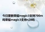 今日更新荣耀magic3支持700m吗荣耀magic3支持n28吗