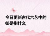 今日更新古代六艺中的御是指什么
