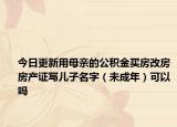 今日更新用母亲的公积金买房改房房产证写儿子名字（未成年）可以吗