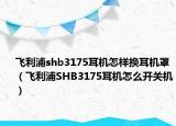 飞利浦shb3175耳机怎样换耳机罩（飞利浦SHB3175耳机怎么开关机）