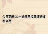 今日更新﻿﻿土地使用权属证明该怎么写