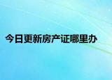 今日更新房产证哪里办