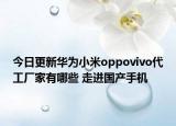今日更新华为小米oppovivo代工厂家有哪些 走进国产手机