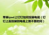苹果ipad上钉钉如何投屏电视（钉钉上面投屏到电视上算不算时间）