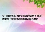 今日最新更新已婚女出轨90后男子 闹矛盾被找上婆家送花圈辱骂还曝光隐私