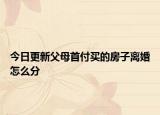 今日更新父母首付买的房子离婚怎么分