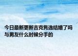 今日最新更新吉克隽逸结婚了吗 与男友什么时候分手的