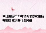 今日更新2023年清明节祭祀用品有哪些 这天有什么风俗
