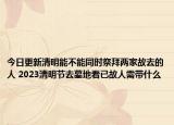 今日更新清明能不能同时祭拜两家故去的人 2023清明节去墓地看已故人需带什么