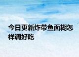 今日更新炸带鱼面糊怎样调好吃