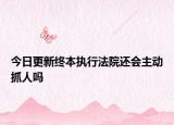 今日更新终本执行法院还会主动抓人吗