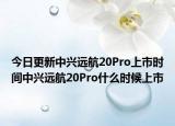 今日更新中兴远航20Pro上市时间中兴远航20Pro什么时候上市