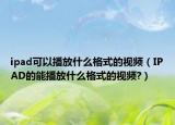 ipad可以播放什么格式的视频（IPAD的能播放什么格式的视频?）