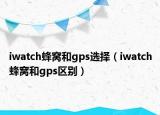 iwatch蜂窝和gps选择（iwatch蜂窝和gps区别）