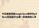 今日更新荣耀magic3pro和华为p50pro区别是什么哪一款更值得入手