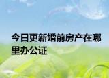 今日更新婚前房产在哪里办公证