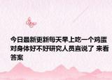 今日最新更新每天早上吃一个鸡蛋对身体好不好研究人员直说了 来看答案