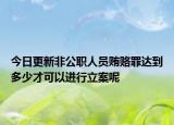 今日更新非公职人员贿赂罪达到多少才可以进行立案呢