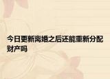 今日更新离婚之后还能重新分配财产吗