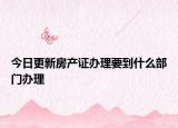 今日更新房产证办理要到什么部门办理
