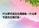 什么季节适合出海捕鱼（什么季节适合出海打鱼）