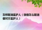 怎样取消监护人（微信怎么取消做对方监护人）