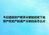 今日更新房产继承分割如何买下全部产权房产的遗产分割应该怎么分