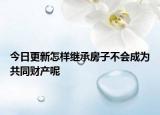 今日更新怎样继承房子不会成为共同财产呢