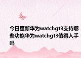 今日更新华为watchgt3支持哪些功能华为watchgt3值得入手吗