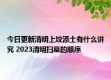 今日更新清明上坟添土有什么讲究 2023清明扫墓的顺序