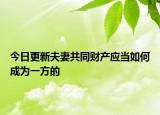 今日更新夫妻共同财产应当如何成为一方的