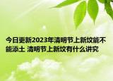 今日更新2023年清明节上新坟能不能添土 清明节上新坟有什么讲究
