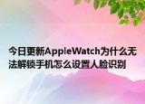 今日更新AppleWatch为什么无法解锁手机怎么设置人脸识别