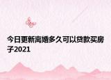 今日更新离婚多久可以贷款买房子2021