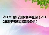 2012年银行贷款利率查询（2012年银行贷款利率是多少）