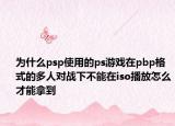 为什么psp使用的ps游戏在pbp格式的多人对战下不能在iso播放怎么才能拿到