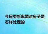 今日更新离婚时房子是怎样处理的