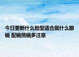 今日更新什么脸型适合戴什么眼镜 配镜挑镜多注意