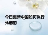 今日更新中国如何执行死刑的