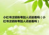 小红书注销账号别人还能看吗（小红书注销账号别人还能看吗）
