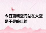 今日更新空间站在太空是不是静止的