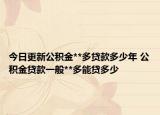 今日更新公积金**多贷款多少年 公积金贷款一般**多能贷多少
