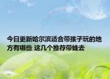 今日更新哈尔滨适合带孩子玩的地方有哪些 这几个推荐带娃去