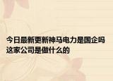 今日最新更新神马电力是国企吗 这家公司是做什么的