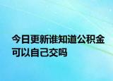 今日更新谁知道公积金可以自己交吗