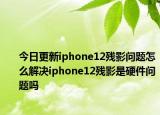 今日更新iphone12残影问题怎么解决iphone12残影是硬件问题吗