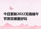今日更新2022无锡端午节赏花哪里好玩