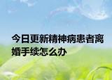 今日更新精神病患者离婚手续怎么办