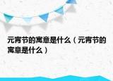 元宵节的寓意是什么（元宵节的寓意是什么）