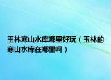 玉林寒山水库哪里好玩（玉林的寒山水库在哪里啊）